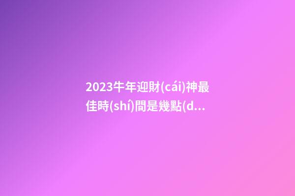 2023牛年迎財(cái)神最佳時(shí)間是幾點(diǎn) 子時(shí)寅時(shí)卯時(shí)